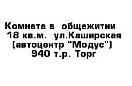 Комната в  общежитии   18 кв.м.  ул.Каширская (автоцентр “Модус“)  940 т.р. Торг